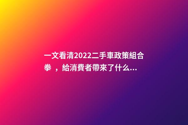 一文看清2022二手車政策組合拳，給消費者帶來了什么？